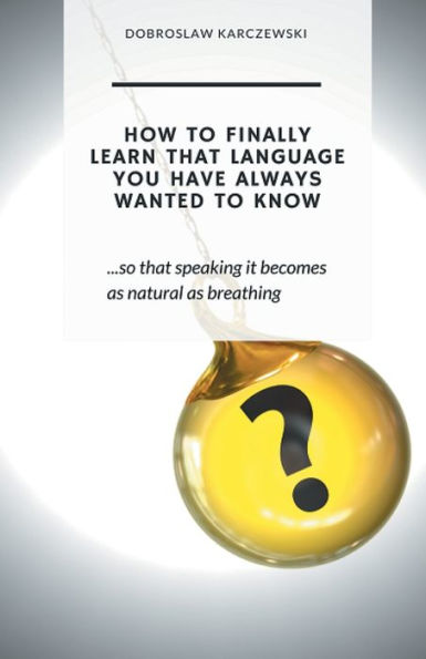 HOW TO FINALLY LEARN THAT LANGUAGE YOU HAVE ALWAYS WANTED TO KNOW: so that speaking it becomes as natural as breathing