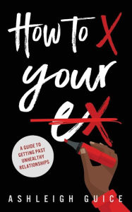 Title: How to X Your Ex: A Guide to Getting Past Unhealthy Relationships, Author: Ashleigh Guice
