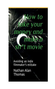 Title: How to take your money and make a Sh*t movie: AVOIDING AN INDIE FILMMAKER'S MISTAKE, Author: Nathan Thomas