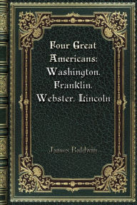 Title: Four Great Americans: Washington. Franklin. Webster. Lincoln:A Book for Young Americans, Author: James Baldwin
