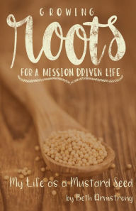 Title: Growing Roots for a Mission Driven Life: My Life as a Mustard Seed, Author: Beth Armstrong