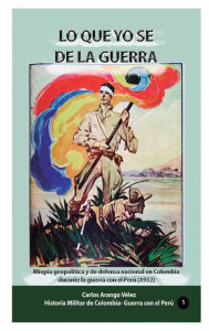 Title: Lo que yo se de la guerra: Miopï¿½a geopolï¿½tica y de defena nacionale en Colombia durante la guerra con el Peru (1932), Author: Carlos Arango Velez