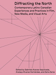 Title: Diffracting the North: Contemporary Latinx Canadian Experiences and Practices in Film, New Media, and Visual Arts, Author: Gabriela Aceves Sepulveda