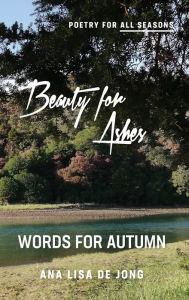 Title: Beauty for Ashes: Words for Autumn, Author: Ana Lisa De Jong