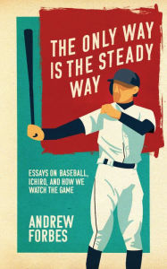 Title: The Only Way Is the Steady Way: Essays on Baseball, Ichiro, and How We Watch the Game, Author: Andrew Forbes