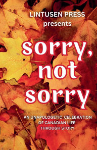 Title: Sorry, Not Sorry: An Unapologetic Celebration of Canadian Life Through Story, Author: Lintusen Press