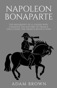 Title: Napoleon Bonaparte: The Biography of a Leader Who Changed the History of France (Including the French Revolution), Author: Adam Brown