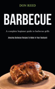 Title: Barbecue: A Complete Beginner Guide To Barbecue Grills (Amazing Barbecue Recipes To Make in Your Backyard), Author: Don Reed