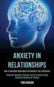 Title: Anxiety in Relationships: How to Overcome Depression and Optimize Your Confidence (Eliminate Negative thinking and Be Creative Using Cognitive Behavioral Therapy), Author: Tom Hanson
