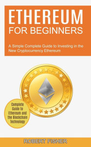 Title: Ethereum for Beginners: A Simple Complete Guide to Investing in the New Cryptocurrency Ethereum (Complete Guide to Ethereum and the Blockchain Technology), Author: Robert Fisher