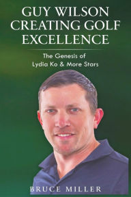 Title: Guy Wilson Creating Golf Excellence: The Genesis of Lydia Ko & More Stars, Author: Bruce Miller