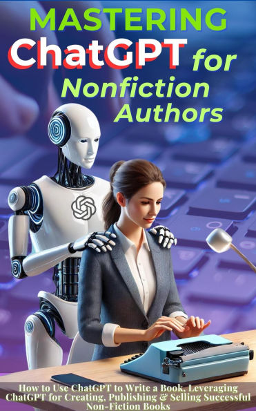 Mastering ChatGPT for Nonfiction Authors: How to Use ChatGPT to Write a Book, Leveraging ChatGPT for Creating, Publishing & Selling Successful Non-Fiction Books