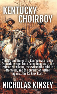 Title: Kentucky Choirboy: The life and times of a Confederate raider from his escape from Camp Douglas to the raid on St. Albans, the extradition trial in Montreal, and the pursuit of justice against the Ku Klux Klan., Author: Nicholas Kinsey