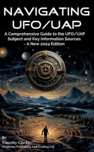 Title: Navigating UFO/UAP: A Comprehensive Guide to the UFO/UAP Subject and Key Information Sources - A New 2024 Edition, Author: Timothy Clarke