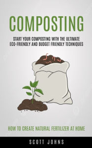 Title: Composting: Start Your Composting With The Ultimate Eco-friendly And Budget Friendly Techniques (How To Create Natural Fertilizer At Home), Author: Johns