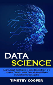 Title: Data Science: Learn About the Realms of Data Science From a-z (Ultimate Guide to Master Data Mining and Data-analytic From Linear Algebra), Author: Timothy Cooper