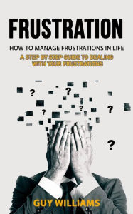 Title: Frustration: How to Manage Frustrations in Life (A Step by Step Guide to Dealing with Your Frustrations), Author: Guy Williams