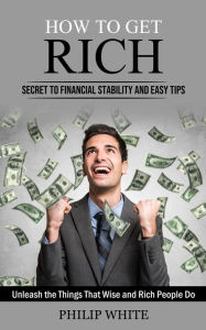 Title: How to Get Rich: Secret to Financial Stability and Easy Tips (Unleash the Things That Wise and Rich People Do), Author: Philip White