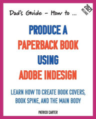 Title: Dad's Guide. How to Produce a Paperback Book using Adobe InDesign: Learn how to create book covers, book spine, and the main body, Author: Patrick Carter