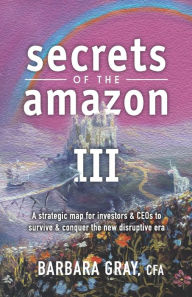 Title: Secrets of the Amazon III: A strategic map for investors & CEOs to survive & conquer the new disruptive era, Author: Barbara Gray Cfa