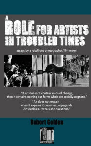 Title: A Role for Artists in Troubled Times: Essays by a rebellious photographer/filmmaker, Author: Robert Golden