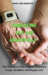 Title: Embracing Old Age Gracefully: Tips to Improve Your Chances Of Living a Longer, Healthier and Happier Life, Author: Mary Ann Webster