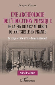 Title: Une archéologie de l'éducation physique: De la fin du XIXe au début du XXIe siècle en France - Du corps occulté à l'être humain diminué, Author: Jacques Gleyse