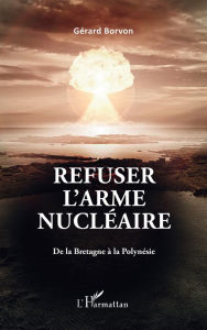 Title: Refuser l'arme nucléaire: De la Bretagne à la Polynésie, Author: Gérard Borvon