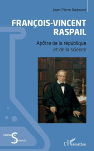 Title: François-Vincent Raspail: Apôtre de la république et de la science, Author: Jean-Pierre Dadoune