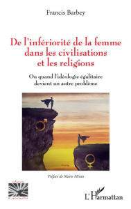 Title: De l'infériorité de la femme dans les civilisations et les religions: Ou quand l'idéologie égalitaire devient un autre problème, Author: Francis Barbey