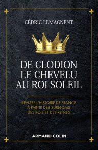 Title: De Clodion le Chevelu au Roi Soleil: Révisez l'histoire de France à partir des surnoms des rois et des reines, Author: Cédric Lemagnent