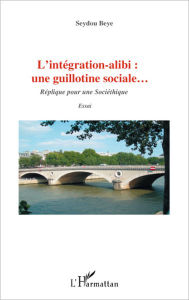 Title: L'intégration alibi : une guillotine sociale...: Réplique pour une sociéthique - Essai, Author: Seydou Beye