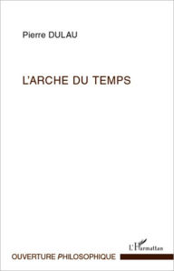 Title: L'Arche du temps: Les sens de l'essence du Temps - Essai sur la structure harmonique de la temporalité, Author: Pierre Dulau