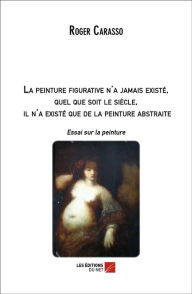 Title: La peinture figurative n'a jamais existé, quel que soit le siècle, il n'a existé que de la peinture abstraite: Essai sur la peinture, Author: Roger Carasso