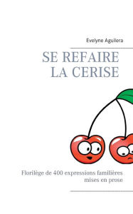 Title: Se refaire la cerise: Florilège de 400 expressions familières mises en prose, Author: Evelyne Aguilera