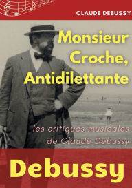 Title: Monsieur Croche, Antidilettante: Les chroniques journalistiques de Claude Debussy, critique musical, Author: Claude Debussy