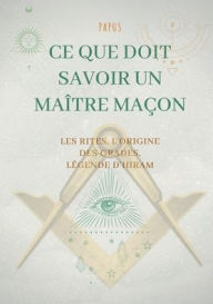 Title: Ce que doit savoir un Maître Maçon: les Rites, l'origine des Grades, la Légende d'Hiram:édition complète et définitive, Author: Papus