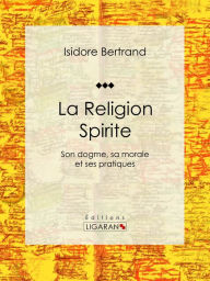 Title: La Religion Spirite: Son dogme, sa morale et ses pratiques, Author: Isidore Bertrand