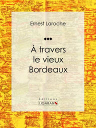 Title: À travers le vieux Bordeaux: Récit et carnet de voyages, Author: Ernest Laroche