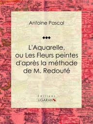 Title: L'Aquarelle, ou Les Fleurs peintes d'après la méthode de M. Redouté: Traité entièrement inédit, contenant des notions de botanique à l'usage des personnes qui peignent les fleurs, Author: Antoine Pascal