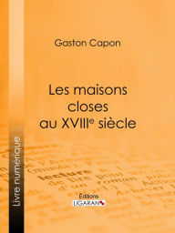 Title: Les maisons closes au XVIIIe siècle: Académies de filles et courtières d'amour, maisons clandestines, matrones, mères-abbesses, appareilleuses et proxénètes : rapports de police, documents secrets, notes personnelles des tenancières, Author: Gaston Capon