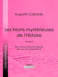 Title: Les Morts mystérieuses de l'Histoire: Tome II - Rois, reines et princes français de Louis XIII à Napoléon III, Author: Augustin Cabanès