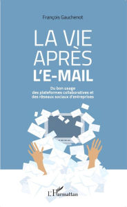 Title: La vie après l'e-mail: Du bon usage des plateformes collaboratives et des réseaux sociaux d'entreprises, Author: François Gauchenot