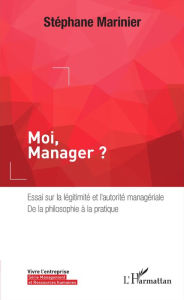 Title: Moi, Manager ?: Essai sur la légitimité et l'autorité managériale, de la philosophie à la pratique, Author: Stéphane Marinier
