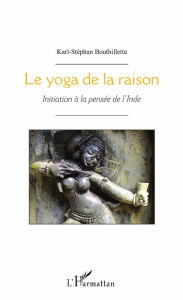 Title: Le yoga de la raison: Initiation à la pensée de l'Inde, Author: Karl-Stéphan Bouthillette