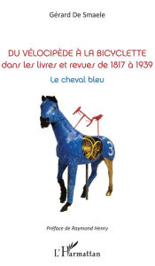 Title: Du vélocipède à la bicyclette: Dans les livres et revues de 1817 à 1939 - Le cheval bleu, Author: Gérard De Smaele