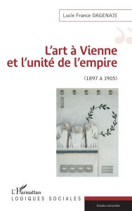 Title: L'art à Vienne et l'unité de l'empire: 1897 à 1905, Author: Lucie France Dagenais