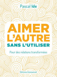 Title: Aimer l'autre sans l'utiliser: Pour des relations transformées, Author: Pascal Ide