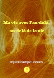 Title: Ma vie avec l'au-delà, au-delà de la vie: Le récit de vie d'un catholique, Author: Raphael Christophe Lambillotte