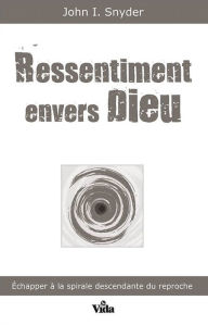 Title: Ressentiment envers Dieu: Echapper à la spirale descendant du reproche, Author: John Snyder